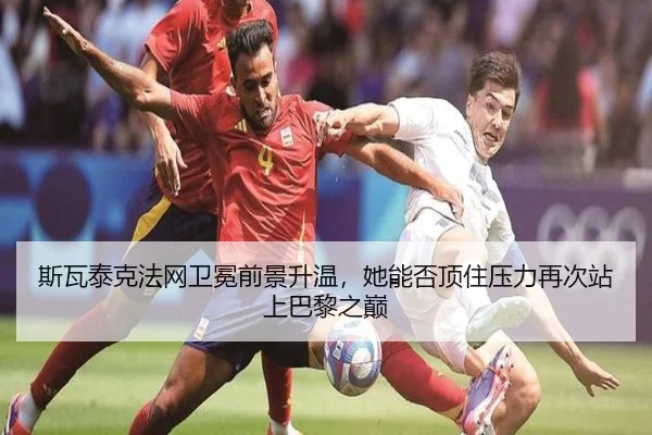 斯瓦泰克法网卫冕前景升温，她能否顶住压力再次站上巴黎之巅