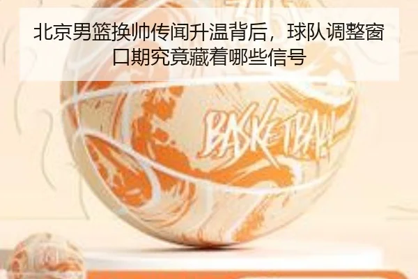 北京男篮换帅传闻升温背后，球队调整窗口期究竟藏着哪些信号